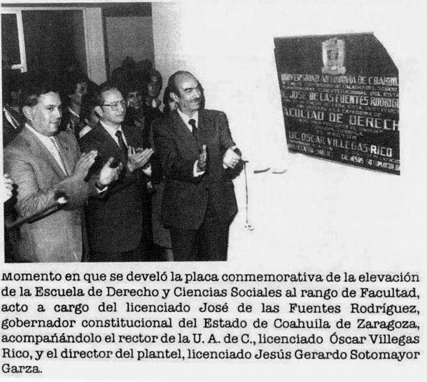 Momento en que se develó la placa conmemorativa de la elevación de la
Escuela de Derecho y Ciencias Sociales al rango de Facultad, acto a cargo
del Lic. José de las Fuentes Rodríguez, gobernador constitucional del
Estado de Coahuila de Zaragoza, acompañándolo el rector de la UAC, Lic.
Óscar Villegas Rico, y el director del plantel, Lic. Jesús Gerardo Sotomayor
Garza, el 20 de enero de 1984.