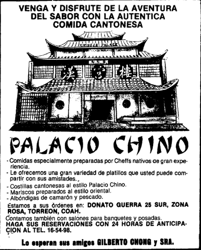 El 18 de mayo de 1986 un pintoresco restaurante fue inaugurado en el número 25 sur de la calle Donato Guerra, frente a la Alameda Zaragoza, en el Centro de Torreón. El inmueble destacaba por su estilo oriental. Se trataba del Palacio Chino, un negocio impulsado por los empresarios Gilberto Chong y Tomás Chao López, cuya arquitectura es obra del maestro Sergio Ledesma.