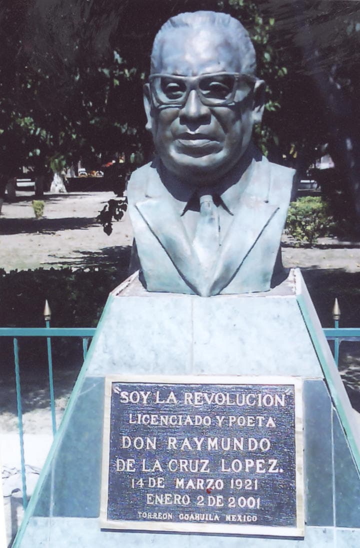 El Lic. Salomón Juan Marcos Issa, presidente municipal de Torreón, Coah., 2000-2002, develó el busto en bronce del Lic. Raymundo de la Cruz López, en la Alameda Zaragoza de Torreón, Coah., en cuya placa dice: 'SOY LA REVOLUCIÓN. LIC. Y POETA DON RAYMUNDO DE LA CRUZ LÓPEZ. 14 de marzo de 1921, enero 2 del 2001. Torreón, Coahuila, México'.